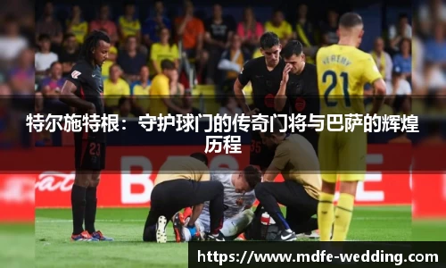 特尔施特根：守护球门的传奇门将与巴萨的辉煌历程