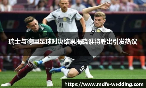 瑞士与德国足球对决结果揭晓谁将胜出引发热议